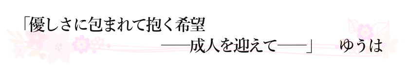 「優しさに包まれて抱く希望　――成人を迎えて――」 ゆうは